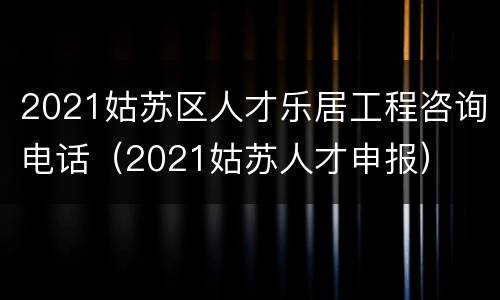 2021姑苏区人才乐居工程咨询电话（2021姑苏人才申报）
