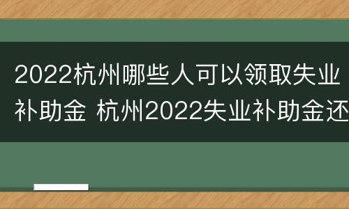 2022杭州哪些人可以领取失业补助金 杭州2022失业补助金还能领取
