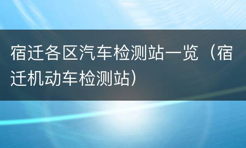 宿迁各区汽车检测站一览（宿迁机动车检测站）