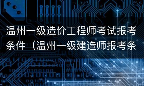 温州一级造价工程师考试报考条件（温州一级建造师报考条件）