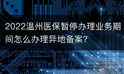 2022温州医保暂停办理业务期间怎么办理异地备案？