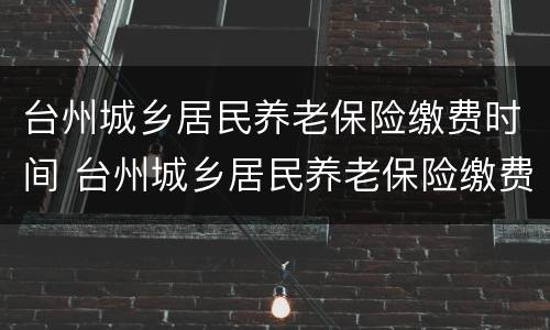 台州城乡居民养老保险缴费时间 台州城乡居民养老保险缴费时间查询