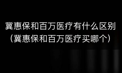 冀惠保和百万医疗有什么区别（冀惠保和百万医疗买哪个）