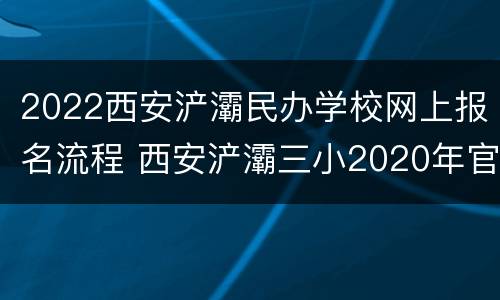 2022西安浐灞民办学校网上报名流程 西安浐灞三小2020年官网招生