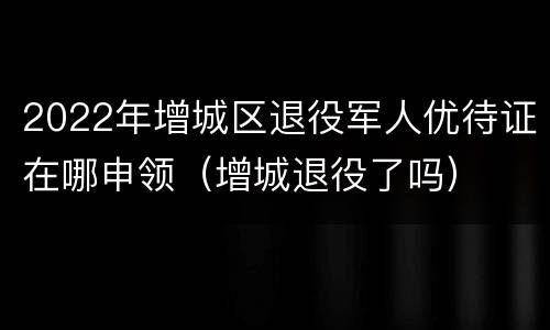2022年增城区退役军人优待证在哪申领（增城退役了吗）