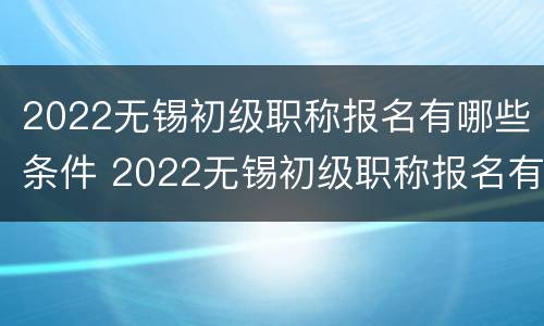 2022无锡初级职称报名有哪些条件 2022无锡初级职称报名有哪些条件和要求