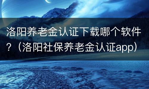 洛阳养老金认证下载哪个软件?（洛阳社保养老金认证app）