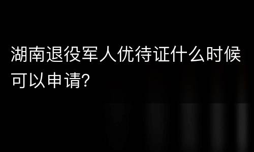 湖南退役军人优待证什么时候可以申请？