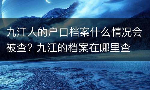 九江人的户口档案什么情况会被查? 九江的档案在哪里查