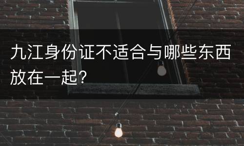 九江身份证不适合与哪些东西放在一起?