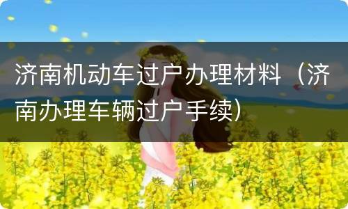 济南机动车过户办理材料（济南办理车辆过户手续）