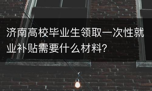 济南高校毕业生领取一次性就业补贴需要什么材料？