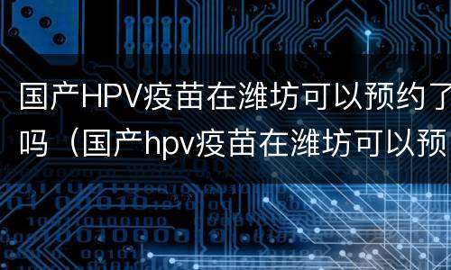 国产HPV疫苗在潍坊可以预约了吗（国产hpv疫苗在潍坊可以预约了吗多少钱）