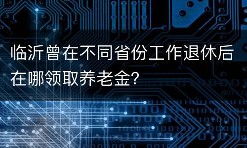 临沂曾在不同省份工作退休后在哪领取养老金？