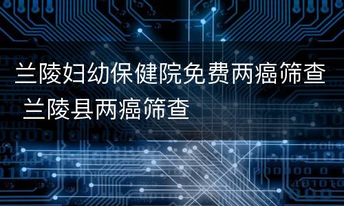 兰陵妇幼保健院免费两癌筛查 兰陵县两癌筛查