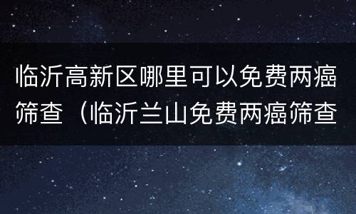 临沂高新区哪里可以免费两癌筛查（临沂兰山免费两癌筛查2021）