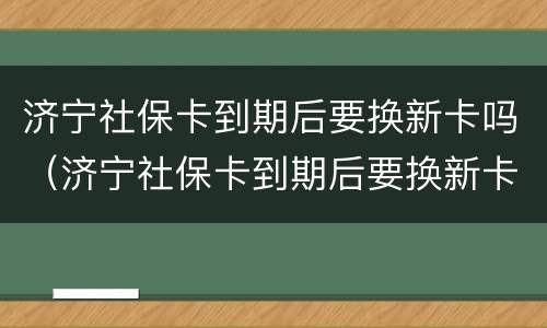 济宁社保卡到期后要换新卡吗（济宁社保卡到期后要换新卡吗怎么换）