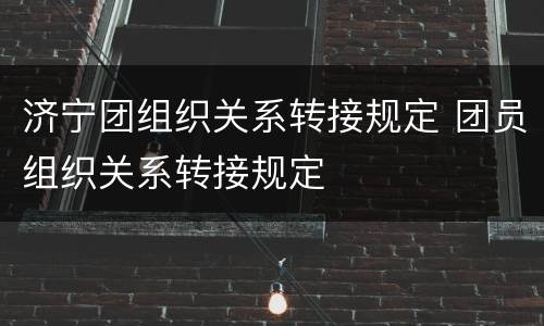 济宁团组织关系转接规定 团员组织关系转接规定