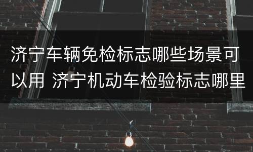 济宁车辆免检标志哪些场景可以用 济宁机动车检验标志哪里领