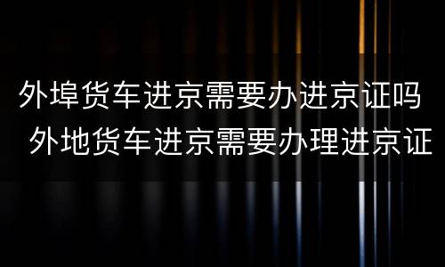外埠货车进京需要办进京证吗 外地货车进京需要办理进京证吗