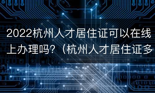 2022杭州人才居住证可以在线上办理吗?（杭州人才居住证多久可以办好）
