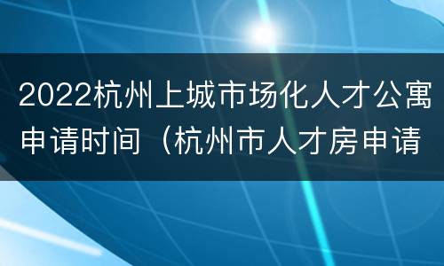 2022杭州上城市场化人才公寓申请时间（杭州市人才房申请条件2020）