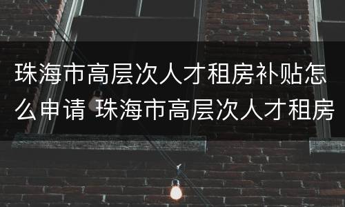 珠海市高层次人才租房补贴怎么申请 珠海市高层次人才租房补贴怎么申请的