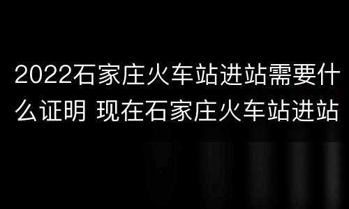 2022石家庄火车站进站需要什么证明 现在石家庄火车站进站需要什么证明材料