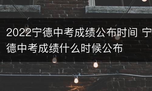 2022宁德中考成绩公布时间 宁德中考成绩什么时候公布