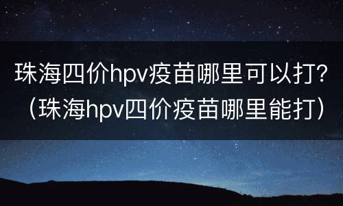珠海四价hpv疫苗哪里可以打？（珠海hpv四价疫苗哪里能打）