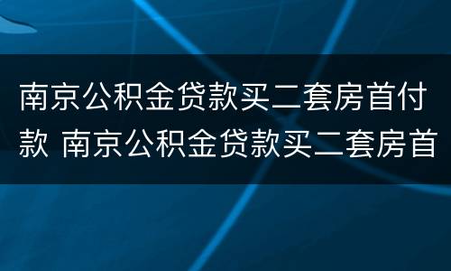 南京公积金贷款买二套房首付款 南京公积金贷款买二套房首付款要多少