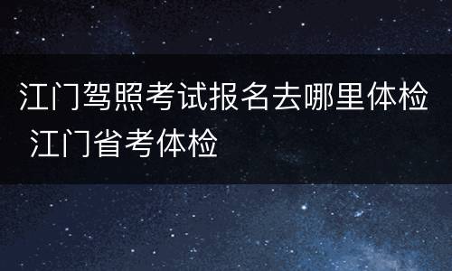 江门驾照考试报名去哪里体检 江门省考体检