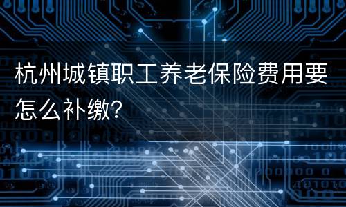 杭州城镇职工养老保险费用要怎么补缴？