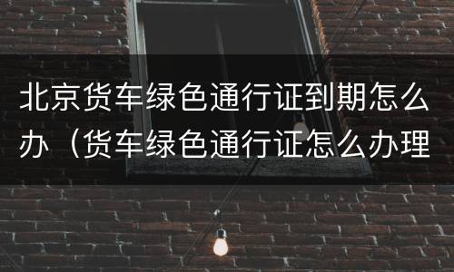 北京货车绿色通行证到期怎么办（货车绿色通行证怎么办理）