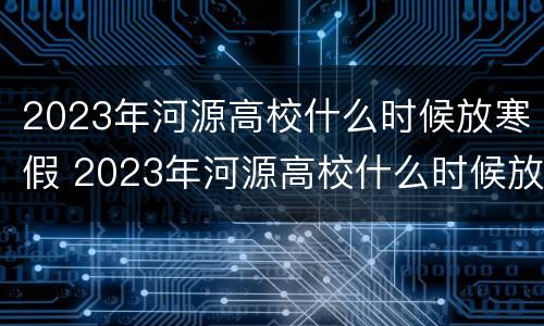 2023年河源高校什么时候放寒假 2023年河源高校什么时候放寒假呀