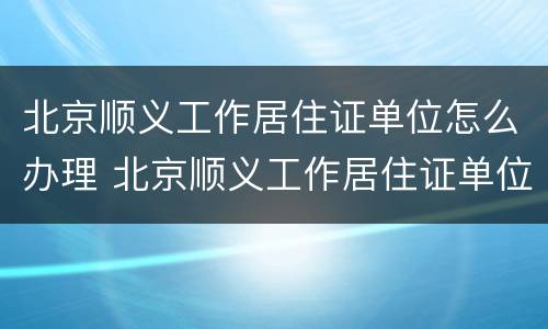 北京顺义工作居住证单位怎么办理 北京顺义工作居住证单位怎么办理的