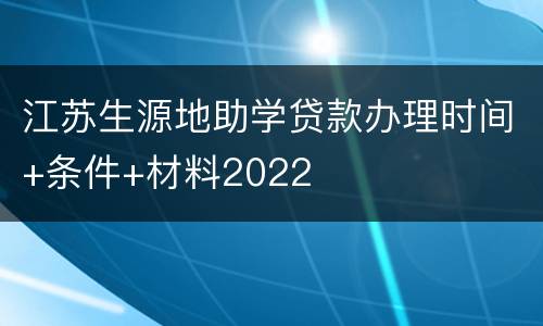 江苏生源地助学贷款办理时间+条件+材料2022