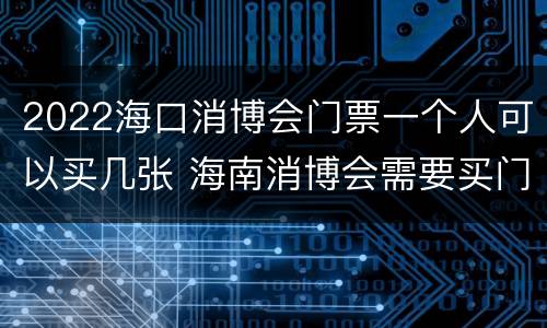 2022海口消博会门票一个人可以买几张 海南消博会需要买门票吗