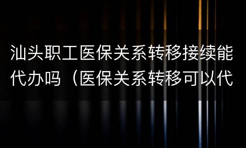 汕头职工医保关系转移接续能代办吗（医保关系转移可以代办吗）