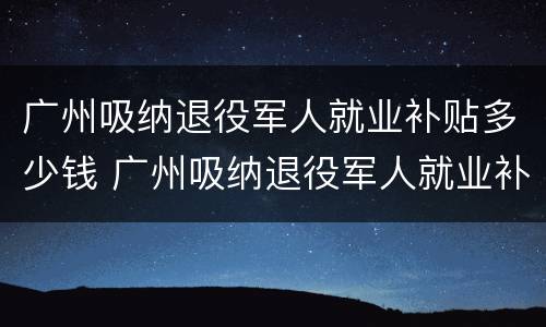 广州吸纳退役军人就业补贴多少钱 广州吸纳退役军人就业补贴多少钱啊