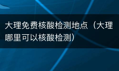 大理免费核酸检测地点（大理哪里可以核酸检测）