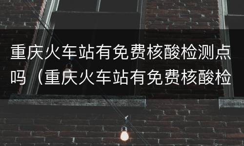重庆火车站有免费核酸检测点吗（重庆火车站有免费核酸检测点吗现在）