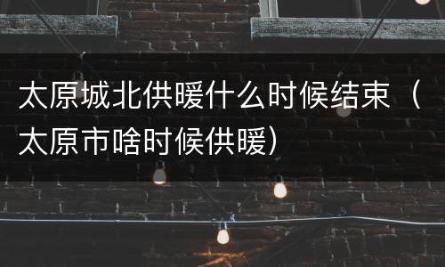 太原城北供暖什么时候结束（太原市啥时候供暖）