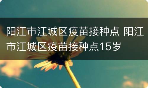 阳江市江城区疫苗接种点 阳江市江城区疫苗接种点15岁