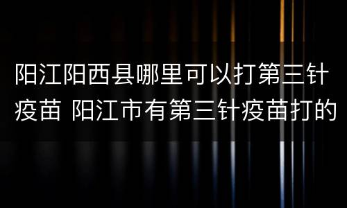 阳江阳西县哪里可以打第三针疫苗 阳江市有第三针疫苗打的吗