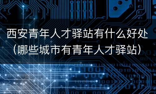 西安青年人才驿站有什么好处（哪些城市有青年人才驿站）