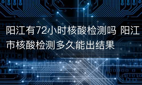阳江有72小时核酸检测吗 阳江市核酸检测多久能出结果