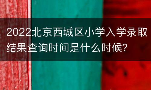 2022北京西城区小学入学录取结果查询时间是什么时候？