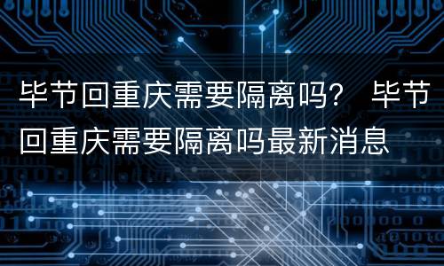 毕节回重庆需要隔离吗？ 毕节回重庆需要隔离吗最新消息