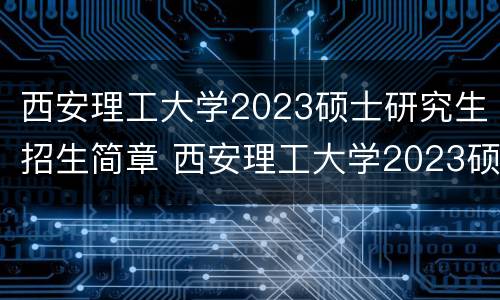 西安理工大学2023硕士研究生招生简章 西安理工大学2023硕士研究生招生简章及答案